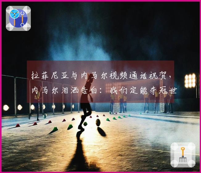 拉菲尼亚与内马尔视频通话祝贺，内马尔泪洒告白：我们定能夺冠世界杯