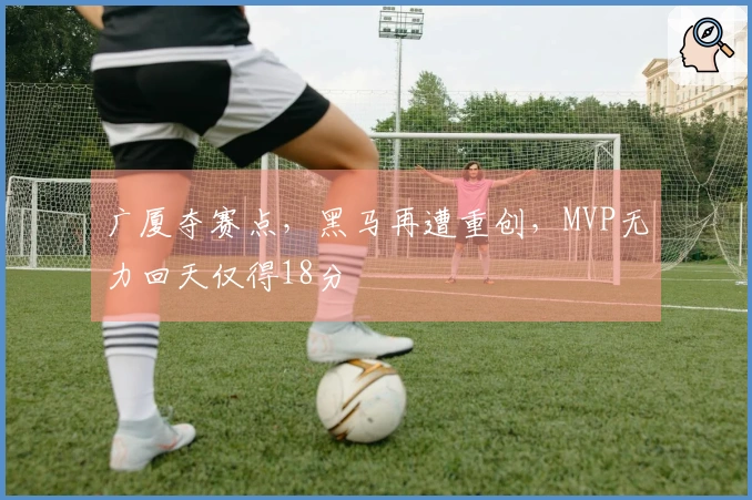 广厦夺赛点，黑马再遭重创，MVP无力回天仅得18分