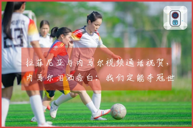 拉菲尼亚与内马尔视频通话祝贺，内马尔泪洒告白：我们定能夺冠世界杯