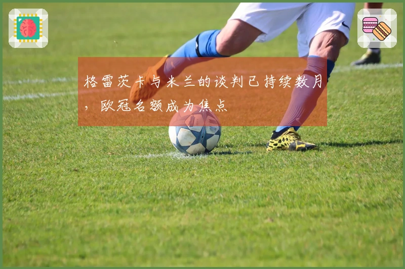 格雷茨卡与米兰的谈判已持续数月，欧冠名额成为焦点